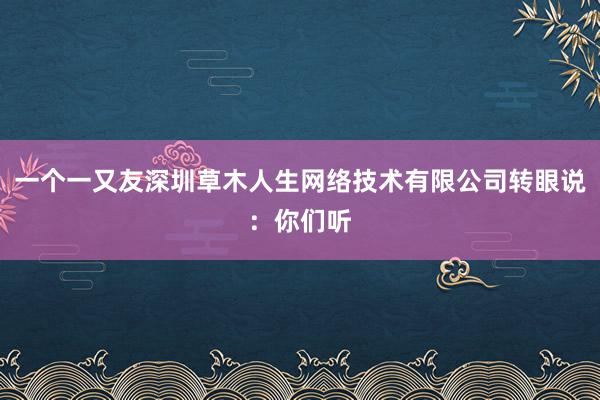 一个一又友深圳草木人生网络技术有限公司转眼说：你们听